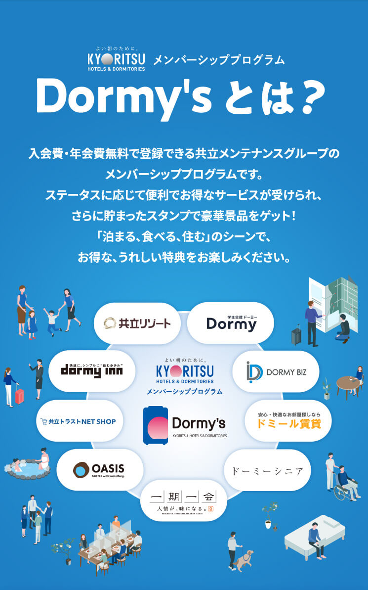 Dormy'sとは? 入会費・年会費無料で登録できる共立メンテナンスグループのメンバーシッププログラムです。ステータスに応じて便利でお得なサービスが受けられ、さらに貯まったスタンプで豪華景品をゲット!「泊まる、食べる、住む」のシーンで、お得な、うれしい特典をお楽しみください。